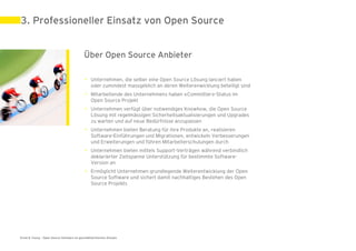 3. Professioneller Einsatz von Open Source


                                            Über Open Source Anbieter

                                             • Unternehmen, die selber eine Open Source Lösung lanciert haben
                                               oder zumindest massgeblich an deren Weiterenwicklung beteiligt sind
                                             • Mitarbeitende des Unternehmens haben «Committer»-Status im
                                               Open Source Projekt
                                             • Unternehmen verfügt über notwendiges Knowhow, die Open Source
                                               Lösung mit regelmässigen Sicherheitsaktualisierungen und Upgrades
                                               zu warten und auf neue Bedürfnisse anzupassen
                                             • Unternehmen bieten Beratung für ihre Produkte an, realisieren
                                               Software-Einführungen und Migrationen, entwickeln Verbesserungen
                                               und Erweiterungen und führen Mitarbeiterschulungen durch
                                             • Unternehmen bieten mittels Support-Verträgen während verbindlich
                                               deklarierter Zeitspanne Unterstützung für bestimmte Software-
                                               Version an
                                             • Ermöglicht Unternehmen grundlegende Weiterentwicklung der Open
                                               Source Software und sichert damit nachhaltiges Bestehen des Open
                                               Source Projekts




Ernst & Young – Open Source Software im geschäftskritischen Einsatz                                                  31. Mai 2011 | 15
 