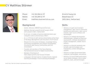 CV Matthias Stürmer


                                            Phone:                    +41 58 286 61 97                     Ernst & Young Ltd.
                                            Mobile:                   +41 58 289 61 97                     Belpstrasse 23
                                            Email:                    matthias.stuermer@ch.ey.com          3001 Bern, Switzerland


                                            Background                                                     Skills
                                            • Senior, Advisory, EMEIA Financial Services                   • Advisory on open source project
                                                                                                             management, open source community
                                            • Matthias Stürmer joined Ernst & Young in 2010
                                                                                                             building and governance, open source
                                              and is based in Bern, Switzerland
                                                                                                             licenses, open source software and
                                            • lic.rer.pol. in studies of business administration and         technologies
                                              computer science at University of Bern
                                                                                                           • Advisory on software development
                                            • Dr. sc. ETH Zürich with doctoral dissertation at the Chair     methodologies, software architecture
                                              of Strategic Management and Innovation of ETH Zürich           assessments, software development
                                            • Research on innovation strategies, knowledge theory,           project management, vendor lock-in
                                              technology management and software development                 analysis
                                              focusing on open source communities and firm                 • Advisory on Internet standards and
                                              involvement                                                    formats, web technologies and
                                            • Founder and secretary of the Swiss National                    frameworks, content management
                                              Parliamentarian Group for Digital Sustainability               systems

                                            • Member of the Board of                                       • Advisory on Open Government Data
                                              Swiss Open Systems User Group /ch/open                         initiatives, technologies, and policies
                                            • Languages: German (native), English (fluent), Spanish        • Advisory on social media governance,
                                              (working knowledge), French (working knowledge)                social media strategies, social media
                                                                                                             platforms, tools, and technologies

Ernst & Young – Open Source Software im geschäftskritischen Einsatz                                                                            31. Mai 2011 | 1
 