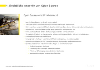 4. Rechtliche Aspekte von Open Source


                                            Open Source und Urheberrecht

                                             • Begriff «Open Source» im Gesetz nicht erwähnt
                                             • Aber Open Source Software unterliegt uneingeschränkt dem Urheberrecht
                                             • Weit verbreitete Annahme ist falsch, dass Hersteller von Open Source Software Urheberrecht aufgeben
                                             • Urheberrecht räumt Software-Inhaber ausschliessliches Nutzungsrecht ein
                                             • Damit auch das Recht, Dritten die Nutzung zu verbieten oder zu erlauben
                                             • Vertragliche Erlaubnis zur Nutzung einer urheberrechtlich geschützten Software heisst «Lizenz»
                                             • Lizenz beinhaltet Rechte und Pflichten
                                             • Bei proprietärer Software besteht meist Pflicht zur Bezahlung einer Lizenzgebühr
                                             • Urheberrechtsinhaber ist frei, Lizenz von anderen Bedingungen abhängig zu machen
                                             • Open Source Lizenzen enthalten meist Auflagen zu den Themenkreisen
                                                       • Veränderungen am Quellcode
                                                       • Einbettung des Quellcodes in fremde Software
                                                       • Pflicht zur Offenlegung des veränderten Quellcodes
                                                       • Weiterverbreitung des veränderten Quellcodes




Ernst & Young – Open Source Software im geschäftskritischen Einsatz                                                                       31. Mai 2011 | 20
 