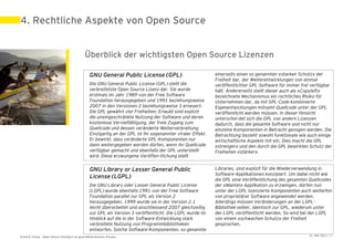 4. Rechtliche Aspekte von Open Source


                                             Überblick der wichtigsten Open Source Lizenzen

                                                GNU General Public License (GPL)                             einerseits einen so genannten «starken Schutz» der
                                                                                                             Freiheit dar, der Weiterentwicklungen von einmal
                                                Die GNU General Public License (GPL) stellt die              veröffentlichter GPL-Software für immer frei verfügbar
                                                verbreitetste Open Source Lizenz dar. Sie wurde              hält. Andererseits stellt dieser auch als «Copyleft»
                                                erstmals im Jahr 1989 von der Free Software                  bezeichnete Mechanismus ein rechtliches Risiko für
                                                Foundation herausgegeben und 1991 beziehungsweise            Unternehmen dar, da mit GPL-Code kombinierte
                                                2007 in den Versionen 2 beziehungsweise 3 erneuert.          Eigenentwicklungen mitsamt Quellcode unter der GPL
                                                Die GPL gewährt vier Freiheiten: Erlaubt sind explizit       veröffentlicht werden müssen. In dieser Hinsicht
                                                die uneingeschränkte Nutzung der Software und deren          unterschei-det sich die GPL von andern Lizenzen
                                                kostenlose Vervielfältigung, der freie Zugang zum            dadurch, dass die gesamte Software und nicht nur
                                                Quellcode und dessen veränderte Weiterverbreitung.           einzelne Komponenten in Betracht gezogen werden. Die
                                                Einzigartig an der GPL ist ihr sogenannter viraler Effekt.   Betrachtung bezieht sowohl funktionale wie auch einige
                                                Er bewirkt, dass veränderte GPL-Komponenten nur              wirtschaftliche Aspekte mit ein. Dies macht die GPL
                                                dann weitergegeben werden dürfen, wenn ihr Quellcode         «strenger» und den durch die GPL bewirkten Schutz der
                                                verfügbar gemacht und ebenfalls der GPL unterstellt          Freiheiten «stärker».
                                                wird. Diese erzwungene Veröffen-tlichung stellt

                                                GNU Library or Lesser General Public                         Libraries, sind explizit für die Wiederverwendung in
                                                                                                             Software-Applikationen konzipiert. Um dabei nicht wie
                                                License (LGPL)                                               die GPL eine Veröffentlichung des gesamten Quellcodes
                                                Die GNU Library oder Lesser General Public License           der «Mantel»-Applikation zu erzwingen, dürfen nun
                                                (LGPL) wurde ebenfalls 1991 von der Free Software            unter der LGPL lizenzierte Komponenten auch weiterhin
                                                Foundation parallel zur GPL als Version 2                    von proprietärer Software angewendet werden.
                                                herausgegeben. 1999 wurde sie in der Version 2.1             Allerdings müssen Veränderungen an der LGPL-
                                                leicht überarbeitet und anschliessend 2007 gleichzeitig      Bibliothek selber, identisch zur GPL, wiederum unter
                                                zur GPL als Version 3 veröffentlicht. Die LGPL wurde im      der LGPL veröffentlicht werden. So wird bei der LGPL
                                                Hinblick auf die in der Software-Entwicklung stark           von einem «schwachen Schutz» der Freiheit
                                                verbreitete Nutzung von Programmbibliotheken                 gesprochen.
                                                entworfen. Solche Software-Komponenten, so genannte
Ernst & Young – Open Source Software im geschäftskritischen Einsatz                                                                                     31. Mai 2011 | 21
 