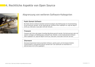 4. Rechtliche Aspekte von Open Source


                                            Abgrenzung von weiteren Software-Kategorien

                                                Public Domain Software
                                                Bei Public Domain Software bestehen keinerlei Auflagen oder Bedingungen im Zusammenhang
                                                mit der Nutzung. Darüber, ob der Quellcode der Software offen zugänglich ist, sagt der Begriff
                                                nichts aus. Dies kann, muss aber nicht der Fall sein.


                                                Freeware
                                                Freeware darf ohne oder gegen freiwillige Bezahlung genutzt werden. Die Nutzung kann aber mit
                                                anderen Auflagen und Bedingungen verknüpft sein. Darüber, ob der Quellcode der Software
                                                offen zugänglich ist, sagt der Begriff nichts aus. Dies kann, muss aber nicht der Fall sein.


                                                Shareware
                                                Shareware bezeichnet meist proprietäre Software, welche gratis und mit eingeschränkter
                                                Funktionalität zu Testzwecken genutzt werden darf. Der Quellcode von Shareware ist
                                                üblicherweise nicht offen zugänglich.




Ernst & Young – Open Source Software im geschäftskritischen Einsatz                                                                              31. Mai 2011 | 23
 