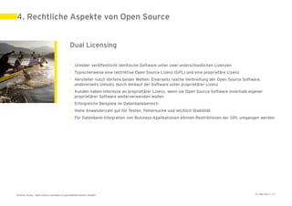 4. Rechtliche Aspekte von Open Source


                                             Dual Licensing

                                             • Urheber veröffentlicht identische Software unter zwei unterschiedlichen Lizenzen
                                             • Typischerweise eine restriktive Open Source Lizenz (GPL) und eine proprietäre Lizenz
                                             • Hersteller nutzt Vorteile beider Welten: Einerseits rasche Verbreitung der Open Source Software,
                                               andererseits Umsatz durch Verkauf der Software unter proprietärer Lizenz
                                             • Kunden haben Interesse an proprietärer Lizenz, wenn sie Open Source Software innerhalb eigener
                                               proprietärer Software weiterverwenden wollen
                                             • Erfolgreiche Beispiele im Datenbankbereich
                                             • Hohe Anwenderzahl gut für Testen, Fehlersuche und letztlich Stabilität
                                             • Für Datenbank-Integration von Business-Applikationen können Restriktionen der GPL umgangen werden




Ernst & Young – Open Source Software im geschäftskritischen Einsatz                                                                         31. Mai 2011 | 25
 