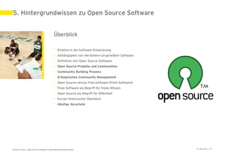 5. Hintergrundwissen zu Open Source Software


                                             Überblick

                                             • Einblick in die Software-Entwicklung
                                             • Abhängigkeit von Herstellern proprietärer Software
                                             • Definition von Open Source Software
                                             • Open Source Projekte und Communities
                                             • Community Building Prozess
                                             • Erfolgreiches Community Management
                                             • Open Source versus Free Software (Freie Software)
                                             • Freie Software als Begriff für freies Wissen
                                             • Open Source als Begriff für Offenheit
                                             • Kurzer historischer Überblick
                                             • Häufige Vorurteile




Ernst & Young – Open Source Software im geschäftskritischen Einsatz                                 31. Mai 2011 | 28
 