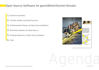 Open Source Software im geschäftskritischen Einsatz


   1. Executive Summary

   2. Vorteile, Risiken und Good Practices

   3. Professioneller Einsatz von Open Source Software

   4. Rechtliche Aspekte von Open Source

   5. Hintergrundwissen zu Open Source Software

   6. Fazit




Ernst & Young – Open Source Software im geschäftskritischen Einsatz
                                                                      Agenda
                                                                          31. Mai 2011 | 2
 