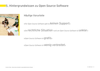 5. Hintergrundwissen zu Open Source Software


                                             Häufige Vorurteile


                                             «Für Open Source Software gibt es   keinen Support»

                                             «Die     rechtliche Situation rund um Open Source Software ist unklar»

                                             «Open Source Software ist   gratis»

                                             «Open Source Software ist   wenig verbreitet»




Ernst & Young – Open Source Software im geschäftskritischen Einsatz                                               31. Mai 2011 | 32
 