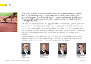 6. Fazit


                                            Open Source Software ist ein wichtiger Bestandteil der Informatik geworden. Richtig
                                            genutzt, erlauben Open Source Lösungen wesentliche kurzfristige und langfristige
                                            Kosteneinsparungen. Open Source hilft auch, strategische Vorteile wie Unabhängigkeit,
                                            Sicherheit und Transparenz zu schaffen. Die Investitionssicherheit steigt, die digitale
                                            Nachhaltigkeit wächst.
                                            Allerdings setzt der Umgang mit Open Source Software Knowhow und Erfahrung voraus, um
                                            die vorhandenen Vorteile zu nutzen und Risiken erfolgreich zu meistern. Mit gezielten
                                            Massnahmen lassen sich die Herausforderungen beim Einsatz und der Verbreitung von Open
                                            Source Software bewältigen. Die in diesem Referat erläuterten Good Practices helfen dabei,
                                            vom bewährten Vorgehen anderer Unternehmen und öffentlicher Institutionen zu lernen und
                                            durch den kontrollierten Umgang mit Open Source Technologien das volle Potential zu
                                            entfalten.
                                            Zur Unterstützung bei der Umsetzung von Good Practices, bei Lizenzfragen und weiteren
                                            Themen zu Open Source Software im geschäftskritischen Einsatz steht Ernst & Young mit
                                            einem kompetenten Open Source Advisory Team gerne zur Verfügung.




                                            Jürg Brun                 Ferdinand Kobelt          Reto Aeberhardt           Matthias Stürmer
                                            Partner                   Partner                   Senior Manager            Senior
                                            Advisory Services         Advisory Services         Advisory Services         Advisory Services

Ernst & Young – Open Source Software im geschäftskritischen Einsatz                                                            31. Mai 2011 | 34
 