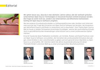 Editorial


                                            Wir gehen davon aus, dass bis in den nächsten Jahren nahezu alle der weltweit grössten
                                            Unternehmen Open Source Technologien in missionskritischem Umfeld einsetzen werden.
                                            Die Frage ist somit nicht ob, sondern wie Unternehmen und öffentliche Institutionen
                                            künftig mit Open Source Software umgehen.
                                            Wie bei anderen Grundsatzentscheiden zu Softwareplattformen oder Geräten sind Unterneh-
                                            men auch bei der Frage des Einsatzes von Open Source Software gut beraten, die Auswirkun-
                                            gen betreffend Chance und Risiko zu analysieren und zu beurteilen. Zum Thema Open Source
                                            gibt es heute zu beiden Sichtweisen praxisnahe Grundlagen, welche den kontrollierten Einsatz
                                            auch in geschäftskritischen Anwendungen unterstützen und zu einer prüfenswerten Option
                                            machen.
                                            Ernst & Young hat diese Publikation erarbeitet, um Vorteile, Risiken und Good Practices rund
                                            um Open Source Software vorzustellen, die Varianten des professionellen Einsatzes darzule-
                                            gen, einen Einblick in die Lizenzthematik zu geben und sich generell einen Überblick zu Open
                                            Source zu verschaffen. Wir möchten damit die aktive Auseinandersetzung mit dieser
                                            Thematik fördern und einen Beitrag zu einer praxisgerechten Beurteilung leisten.




                                            Jürg Brun                 Ferdinand Kobelt           Reto Aeberhardt            Matthias Stürmer
                                            Partner                   Partner                    Senior Manager             Senior
                                            Advisory Services         Advisory Services          Advisory Services          Advisory Services

Ernst & Young – Open Source Software im geschäftskritischen Einsatz                                                               31. Mai 2011 | 3
 