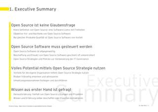 1. Executive Summary


   Open Source ist keine Glaubensfrage
   • Klare Definition von Open Source: eine Software-Lizenz mit Freiheiten
   • Objektive Vor- und Nachteile von Open Source Software
   • Bei gleicher Produkte-Qualität ist Open Source Software von Vorteil



   Open Source Software muss gesteuert werden
   • Open Source Software ist allgegenwärtig
   • Beschaffung und Einsatz von Open Source Software geschieht oft unkontrolliert
   • Open Source Strategien und Policies zur Verbesserung der IT Governance



   Volles Potential mittels Open Source Strategie nutzen



                                                                             Executive
   • Vorteile für die eigene Organisation mittels Open Source Strategie nutzen
   • Risiken frühzeitig erkennen und adressieren




                                                                      Summary
   • Umsetzungsmassnahmen festlegen und durchführen



   Wissen aus erster Hand ist gefragt
   • Herausforderung: Vielfalt von Open Source Lösungen und Projekten
   • Wissen und Erfahrung selber beschaffen oder Experten kontaktieren


Ernst & Young – Open Source Software im geschäftskritischen Einsatz                  31. Mai 2011 | 5
 