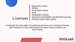 Licenses
Hippocratic License
999.ICU
Do No Harm License
inno3
Atmosphere Licenses
Corporate Accountability Lab Ethical IP Licensing
The Non-Violent Public License
To advocate for human rights | To prohibit the software's use in assisting with human
rights violations | To ensure basic protections against violence, coercion and
discrimination
 