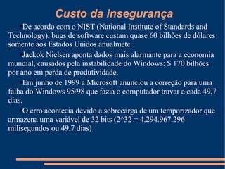 De acordo com o NIST (National Institute of Standards and Technology), bugs de software custam quase 60 bilhões de dólares somente aos Estados Unidos anualmete. Jackok Nielsen aponta dados mais alarmante para a economia mundial, causados pela instabilidade do Windows: $ 170 bilhões por ano em perda de produtividade. Em junho de 1999 a Microsoft anunciou a correção para uma falha do Windows 95/98 que fazia o computador travar a cada 49,7 dias.  O erro acontecia devido a sobrecarga de um temporizador que armazena uma variável de 32 bits (2^32 = 4.294.967.296 milisegundos ou 49,7 dias) Custo da insegurança 
