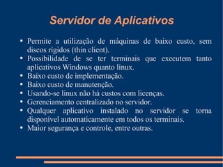 Servidor de Aplicativos Permite a utilização de máquinas de baixo custo, sem discos rígidos (thin client). Possibilidade de se ter terminais que executem tanto aplicativos Windows quanto linux. Baixo custo de implementação. Baixo custo de manutenção. Usando-se linux não há custos com licenças. Gerenciamento centralizado no servidor. Qualquer aplicativo instalado no servidor se torna disponível automaticamente em todos os terminais. Maior segurança e controle, entre outras. 