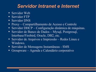 Servidor Intranet e Internet Servidor Web Servidor FTP Servidor DNS Proxy – Compartilhamento de Acesso e Controle Servidor DHCP – Configuração dinâmica de máquinas. Servidor de Banco de Dados – Mysql, Postgresql, Interbase/Firebird, Oracle, DB2, etc. Servidor de Arquivos e Impressão – Redes Linux e Windows. Servidor de Mensagens Instantâneas - SMS Groupware – Agenda e Calendário corporativo 