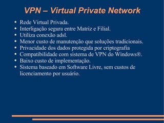 VPN – Virtual Private Network Rede Virtual Privada. Interligação segura entre Matriz e Filial. Utiliza conexão adsl. Menor custo de manutenção que soluções tradicionais. Privacidade dos dados protegida por criptografia Compatibilidade com sistema de VPN do Windows®. Baixo custo de implementação. Sistema baseado em Software Livre, sem custos de licenciamento por usuário. 