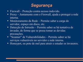 Segurança Firewall – Proteção contra acesso indevido. Proxy – Juntamente com o Firewall, ajuda a proteger a rede interna. Monitoramento da Rede – Permite saber a carga do servidor, espaço em disco, etc. Detecção de Intrusão – Permite saber se há tentativa de invasão, de forma que se possa tomar as devidas precauções. “ Scanner” de Vulnerabilidades – Permite saber se há serviços vulneráveis no servidor e rede interna. Honeypot, ou pote de mel para atrair e estudar os invasores. 