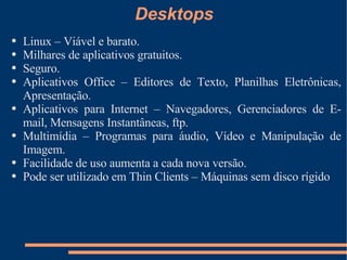 Desktops Linux – Viável e barato. Milhares de aplicativos gratuitos. Seguro. Aplicativos Office – Editores de Texto, Planilhas Eletrônicas, Apresentação. Aplicativos para Internet – Navegadores, Gerenciadores de E-mail, Mensagens Instantâneas, ftp. Multimídia – Programas para áudio, Vídeo e Manipulação de Imagem. Facilidade de uso aumenta a cada nova versão. Pode ser utilizado em Thin Clients – Máquinas sem disco rígido 