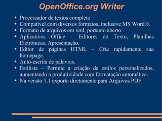 OpenOffice.org Writer Processador de textos completo Compatível com diversos formatos, inclusive MS Word®. Formato de arquivos em xml, portanto aberto. Aplicativos Office – Editores de Texto, Planilhas Eletrônicas, Apresentação. Editor de páginas HTML – Crie rapidamente sua homepage. Auto-escrita de palavras. Estilista – Permite a criação de estilos personalizados, aumentando a produtividade com formatação automática. Na versão 1.1 exporta diretamente para Arquivos PDF. 