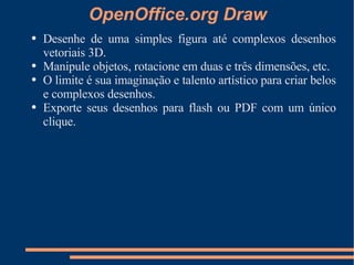 OpenOffice.org Draw Desenhe de uma simples figura até complexos desenhos vetoriais 3D. Manipule objetos, rotacione em duas e três dimensões, etc. O limite é sua imaginação e talento artístico para criar belos e complexos desenhos. Exporte seus desenhos para flash ou PDF com um único clique. 