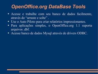 OpenOffice.org DataBase Tools Acesse e trabalhe com seu banco de dados facilmente, através do “arraste e solte” . Use o Auto Piloto para criar relatórios impressionantes. Para aplicações simples, o OpenOffice.org 1.1 suporta arquivos .dbf. Acesse banco de dados Mysql através de drivers ODBC. 