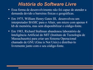 História do Software Livre Essa forma de desenvolvimento não foi capaz de atender a demanda devido a barreiras físicas e geográficas. Em 1975, William Henry Gates III,  desenvolveu um interpretador BASIC para o Altair, um micro com apenas 4 kb de memória, mas sem disponibilizar o código-fonte. Em 1983, Richard Stallman abandonou laboratório de Inteligência Artificial do MIT (Instituto de Tecnologia de Massachusetts) para criar um Sistema Operacional chamado de GNU (Gnu is Not Unix) e distribui-lo livremente junto com o seu código-fonte. 