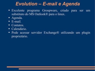 Evolution – E-mail e Agenda Excelente programa Groupware, criado para ser um substituto do MS Outlook® para o linux. Agenda. E-mail. Contatos. Calendário. Pode acessar servidor Exchange® utilizando um plugin proprietário. 