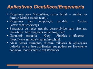 Aplicativos Científicos/Engenharia Programas para Matemática, como Scilab – similar ao famoso Matlab (modo texto) . Programas para computação paralela – Cactus (www.cactuscode.org). Simulador de redes neurais, desenvolvido para sistemas  Unix/linux.  http://sigmapi.sourceforge.net/. Geometria interativa – Kseg – Simples e eficiente.  (http://www.mit.edu/~ibaran/kseg.html. Além desses exemplos, existem milhares de aplicações voltadas para a área acadêmica, que podem ser livremente copiados, modificados e redistribuídos. 