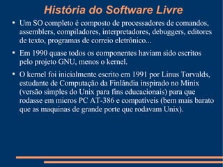 Um SO completo é composto de processadores de comandos, assemblers, compiladores, interpretadores, debuggers, editores de texto, programas de correio eletrônico... Em 1990 quase todos os componentes haviam sido escritos pelo projeto GNU, menos o kernel. O kernel foi inicialmente escrito em 1991 por Linus Torvalds, estudante de Computação da Finlândia inspirado no Minix (versão simples do Unix para fins educacionais) para que rodasse em micros PC AT-386 e compatíveis (bem mais barato que as maquinas de grande porte que rodavam Unix).  História do Software Livre 