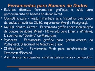 Ferramentas para Bancos de Dados Existem diversas ferramentas gráficas e Web para gerenciamento de bancos de dados livres. OpenOffice.org – Possui interface para trabalhar com banco de dados através de ODBC, suportando Mysql e Postgresql. MySQL Control Center – Ferramenta gráfica para manipulação de bancos de dados Mysql – Há versão para Linux e Windows. Disponível no “Contrib” do Mandrake. Pgaccess – Ferramenta gráfica para gerenciamento do Postgresql. Disponível no Mandrake Linux. IBWebAdmin – Ferramenta Web para administração do Interbase/Firebird. Além dessas ferramentas, existem outras, livres e comerciais. 