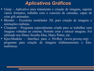 Aplicativos Gráficos Gimp – Aplicativo para tratamento e criação de imagens, suporta vários formatos, trabalha com o conceito de camadas, capaz de criar gifs animados. Blender – Excelente modelador 3D, para criação de imagens e animações realistas. Cinepaint – Programa especialmente criado para se trabalhar com imagens voltadas ao cinema. Permite criar e retocar imagens. Foi utilizado nos filmes Scooby-Doo, Harry Potter, etc. KpovModeler – Interface para o PovRay (www.povray.org) – programa para criação de imagens tridimensionais e foto-realísticas. 