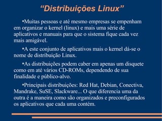 “Distribuições Linux” Muitas pessoas e até mesmo empresas se empenham em organizar o kernel (linux) e mais uma série de aplicativos e manuais para que o sistema fique cada vez mais amigável. A este conjunto de aplicativos mais o kernel dá-se o nome de distribuição Linux. As distribuições podem caber em apenas um disquete como em até vários CD-ROMs, dependendo de sua finalidade e público-alvo. Principais distribuições: Red Hat, Debian, Conectiva, Mandrake, SuSE, Slackware... O que diferencia uma da outra é a maneira como são organizados e preconfigurados os aplicativos que cada uma contém. 