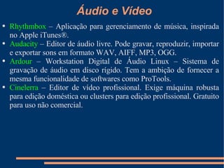 Áudio e Vídeo Rhythmbox  – Aplicação para gerenciamento de música, inspirada no Apple iTunes®. Audacity  – Editor de áudio livre. Pode gravar, reproduzir, importar e exportar sons em formato WAV, AIFF, MP3, OGG. Ardour  – Workstation Digital de Áudio Linux – Sistema de gravação de áudio em disco rígido. Tem a ambição de fornecer a mesma funcionalidade de softwares como ProTools. Cinelerra  – Editor de vídeo profissional. Exige máquina robusta para edição doméstica ou  clusters  para edição profissional. Gratuito para uso não comercial. 