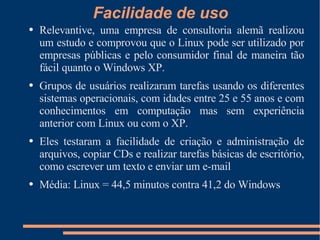 Facilidade de uso Relevantive, uma empresa de consultoria alemã realizou um estudo e comprovou que o Linux pode ser utilizado por empresas públicas e pelo consumidor final de maneira tão fácil quanto o Windows XP. Grupos de usuários realizaram tarefas usando os diferentes sistemas operacionais, com idades entre 25 e 55 anos e com conhecimentos em computação mas sem experiência anterior com Linux ou com o XP. Eles testaram a facilidade de criação e administração de arquivos, copiar CDs e realizar tarefas básicas de escritório, como escrever um texto e enviar um e-mail Média: Linux = 44,5 minutos contra 41,2 do Windows 