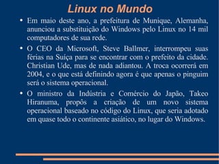 Linux no Mundo Em maio deste ano, a prefeitura de Munique, Alemanha, anunciou a substituição do Windows pelo Linux no 14 mil computadores de sua rede. O CEO da Microsoft, Steve Ballmer, interrompeu suas férias na Suíça para se encontrar com o prefeito da cidade. Christian Ude, mas de nada adiantou. A troca ocorrerá em 2004, e o que está definindo agora é que apenas o pinguim será o sistema operacional. O ministro da Indústria e Comércio do Japão, Takeo Hiranuma, propôs a criação de um novo sistema operacional baseado no código do Linux, que seria adotado em quase todo o continente asiático, no lugar do Windows.  