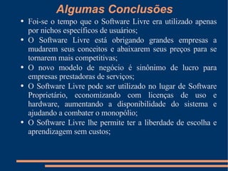 Algumas Conclusões Foi-se o tempo que o Software Livre era utilizado apenas por nichos específicos de usuários; O Software Livre está obrigando grandes empresas a mudarem seus conceitos e abaixarem seus preços para se tornarem mais competitivas; O novo modelo de negócio é sinônimo de lucro para empresas prestadoras de serviços; O Software Livre pode ser utilizado no lugar de Software Proprietário, economizando com licenças de uso e hardware, aumentando a disponibilidade do sistema e ajudando a combater o monopólio; O Software Livre lhe permite ter a liberdade de escolha e aprendizagem sem custos; 