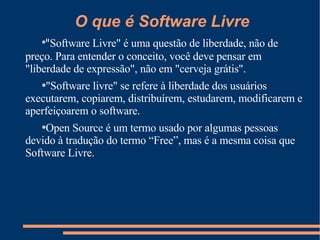 O que é Software Livre " Software Livre" é uma questão de liberdade, não de preço. Para entender o conceito, você deve pensar em "liberdade de expressão", não em "cerveja grátis".  "Software livre" se refere à liberdade dos usuários executarem, copiarem, distribuírem, estudarem, modificarem e aperfeiçoarem o software.  Open Source é um termo usado por algumas pessoas devido à tradução do termo “Free”, mas é a mesma coisa que Software Livre. 