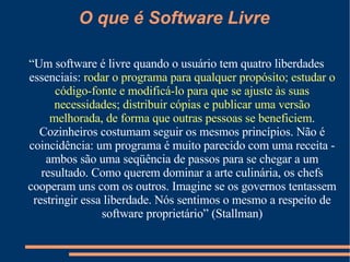 “ Um software é livre quando o usuário tem quatro liberdades essenciais:  rodar o programa para qualquer propósito; estudar o código-fonte e modificá-lo para que se ajuste às suas necessidades; distribuir cópias e publicar uma versão melhorada, de forma que outras pessoas se beneficiem . Cozinheiros costumam seguir os mesmos princípios. Não é coincidência: um programa é muito parecido com uma receita - ambos são uma seqüência de passos para se chegar a um resultado. Como querem dominar a arte culinária, os chefs cooperam uns com os outros. Imagine se os governos tentassem restringir essa liberdade. Nós sentimos o mesmo a respeito de software proprietário” (Stallman) O que é Software Livre 