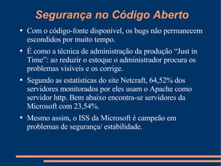 Segurança no Código Aberto Com o código-fonte disponível, os bugs não permanecem escondidos por muito tempo. É como a técnica de administração da produção “Just in Time”: ao reduzir o estoque o administrador procura os problemas visíveis e os corrige. Segundo as estatísticas do site Netcraft, 64,52% dos servidores monitorados por eles usam o Apache como servidor http. Bem abaixo encontra-se servidores da Microsoft com 23,54%.  Mesmo assim, o ISS da Microsoft é campeão em problemas de segurança/ estabilidade. 