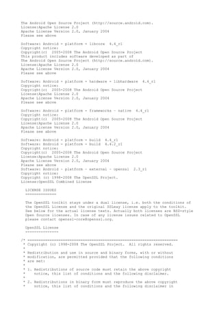 The Android Open Source Project (http://source.android.com).
License:Apache License 2.0
Apache License Version 2.0, January 2004
Please see above
Software: Android - platform - libcore 4.4_r1
Copyright notice:
Copyright(c) 2005-2008 The Android Open Source Project
This product includes software developed as part of
The Android Open Source Project (http://source.android.com).
License:Apache License 2.0
Apache License Version 2.0, January 2004
Please see above
Software: Android - platform - hardware - libhardware 4.4_r1
Copyright notice:
Copyright(c) 2005-2008 The Android Open Source Project
License:Apache License 2.0
Apache License Version 2.0, January 2004
Please see above
Software: Android - platform - frameworks – native 4.4_r1
Copyright notice:
Copyright(c) 2005-2008 The Android Open Source Project
License:Apache License 2.0
Apache License Version 2.0, January 2004
Please see above
Software: Android - platform - build 4.4_r1
Software: Android - platform - build 4.4.2_r1
Copyright notice:
Copyright(c) 2005-2008 The Android Open Source Project
License:Apache License 2.0
Apache License Version 2.0, January 2004
Please see above
Software: Android – platform – external – openssl 2.3_r1
Copyright notice:
Copyright (c) 1998-2008 The OpenSSL Project.
License:OpenSSL Combined License
LICENSE ISSUES
==============
The OpenSSL toolkit stays under a dual license, i.e. both the conditions of
the OpenSSL License and the original SSLeay license apply to the toolkit.
See below for the actual license texts. Actually both licenses are BSD-style
Open Source licenses. In case of any license issues related to OpenSSL
please contact openssl-core@openssl.org.
OpenSSL License
---------------
/* ====================================================================
* Copyright (c) 1998-2008 The OpenSSL Project. All rights reserved.
*
* Redistribution and use in source and binary forms, with or without
* modification, are permitted provided that the following conditions
* are met:
*
* 1. Redistributions of source code must retain the above copyright
* notice, this list of conditions and the following disclaimer.
*
* 2. Redistributions in binary form must reproduce the above copyright
* notice, this list of conditions and the following disclaimer in
 