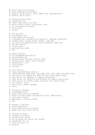 W: http://yaina.de/jreuter/
W: http://www.qsl.net/dl1bke/
D: Generic Z8530 driver, AX.25 DAMA slave implementation
D: Several AX.25 hacks
N: Francois-Rene Rideau
E: fare@tunes.org
W: http://www.tunes.org/~fare
D: petty kernel janitor (byteorder, ufs)
S: 6, rue Augustin Thierry
S: 75019 Paris
S: France
N: Rik van Riel
E: riel@redhat.com
W: http://www.surriel.com/
D: Linux-MM site, Documentation/sysctl/*, swap/mm readaround
D: kswapd fixes, random kernel hacker, rmap VM,
D: nl.linux.org administrator, minor scheduler additions
S: Red Hat Boston
S: 3 Lan Drive
S: Westford, MA 01886
S: USA
N: Pekka Riikonen
E: priikone@poseidon.pspt.fi
E: priikone@ssh.com
D: Random kernel hacking and bug fixes
D: International kernel patch project
S: Kasarmikatu 11 A4
S: 70110 Kuopio
S: Finland
N: Luca Risolia
E: luca.risolia@studio.unibo.it
P: 1024D/FCE635A4 88E8 F32F 7244 68BA 3958 5D40 99DA 5D2A FCE6 35A4
D: V4L driver for W996[87]CF JPEG USB Dual Mode Camera Chips
D: V4L2 driver for SN9C10x PC Camera Controllers
D: V4L2 driver for ET61X151 and ET61X251 PC Camera Controllers
D: V4L2 driver for ZC0301 Image Processor and Control Chip
S: Via Liberta' 41/A
S: Osio Sotto, 24046, Bergamo
S: Italy
N: William E. Roadcap
E: roadcapw@cfw.com
W: http://www.cfw.com/~roadcapw
D: Author of menu based configuration tool, Menuconfig.
S: 1407 Broad Street
S: Waynesboro, Virginia 22980
S: USA
N: Andrew J. Robinson
E: arobinso@nyx.net
W: http://www.nyx.net/~arobinso
D: Hayes ESP serial port driver
N: Florian La Roche
E: rzsfl@rz.uni-sb.de
E: flla@stud.uni-sb.de
D: Net programs and kernel net hacker
S: Gaildorfer Str. 27
S: 7000 Stuttgart 50
S: Germany
 