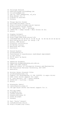 N: Christoph Rohland
E: hans-christoph.rohland@sap.com
E: ch.rohland@gmx.net
D: shm fs, SYSV semaphores, af_unix
S: Neue Heimat Str. 8
S: D-68789 St.Leon-Rot
S: Germany
N: Thiago Berlitz Rondon
E: maluco@mileniumnet.com.br
W: http://vivaldi.linuxms.com.br/~maluco
D: Miscellaneous kernel hacker
S: R. Anhanguera, 1487 - Ipiranga
S: 79080-740 - Campo Grande - Mato Grosso do Sul
S: Brazil
N: Stephen Rothwell
E: sfr@canb.auug.org.au
W: http://www.canb.auug.org.au/~sfr
P: 1024/BD8C7805 CD A4 9D 01 10 6E 7E 3B 91 88 FA D9 C8 40 AA 02
D: Boot/setup/build work for setup > 2K
D: Author, APM driver
D: Directory notification
S: 66 Maltby Circuit
S: Wanniassa ACT 2903
S: Australia
N: Gerard Roudier
E: groudier@free.fr
D: Contributed to asynchronous read-ahead improvement
S: 21 Rue Carnot
S: 95170 Deuil La Barre
S: France
N: Sebastien Rougeaux
E: Sebastien.Rougeaux@syseng.anu.edu.au
D: IEEE 1394 OHCI module
S: Research School of Information Science and Engineering
S: The Australian National University, ACT 0200
S: Australia
N: Aristeu Sergio Rozanski Filho
E: aris@cathedrallabs.org
D: Support for EtherExpress 10 ISA (i82595) in eepro driver
D: User level driver support for input
S: R. Jose Serrato, 130 - Santa Candida
S: 82640-320 - Curitiba - Paraná
S: Brazil
N: Alessandro Rubini
E: rubini@ipvvis.unipv.it
D: the gpm mouse server and kernel support for it
N: Philipp Rumpf
E: prumpf@tux.org
D: random bugfixes
S: Drausnickstrasse 29
S: 91052 Erlangen
S: Germany
N: Paul 'Rusty' Russell
E: rusty@rustcorp.com.au
W: http://ozlabs.org/~rusty
 