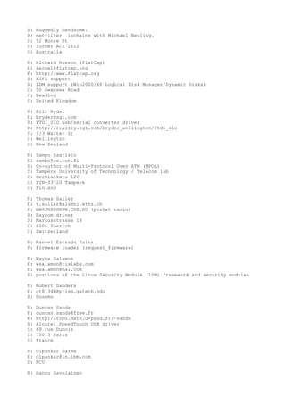D: Ruggedly handsome.
D: netfilter, ipchains with Michael Neuling.
S: 52 Moore St
S: Turner ACT 2612
S: Australia
N: Richard Russon (FlatCap)
E: kernel@flatcap.org
W: http://www.flatcap.org
D: NTFS support
D: LDM support (Win2000/XP Logical Disk Manager/Dynamic Disks)
S: 50 Swansea Road
S: Reading
S: United Kingdom
N: Bill Ryder
E: bryder@sgi.com
D: FTDI_SIO usb/serial converter driver
W: http://reality.sgi.com/bryder_wellington/ftdi_sio
S: I/3 Walter St
S: Wellington
S: New Zealand
N: Sampo Saaristo
E: sambo@cs.tut.fi
D: Co-author of Multi-Protocol Over ATM (MPOA)
S: Tampere University of Technology / Telecom lab
S: Hermiankatu 12C
S: FIN-33720 Tampere
S: Finland
N: Thomas Sailer
E: t.sailer@alumni.ethz.ch
E: HB9JNX@HB9W.CHE.EU (packet radio)
D: Baycom driver
S: Markusstrasse 18
S: 8006 Zuerich
S: Switzerland
N: Manuel Estrada Sainz
D: Firmware loader (request_firmware)
N: Wayne Salamon
E: wsalamon@tislabs.com
E: wsalamon@nai.com
D: portions of the Linux Security Module (LSM) framework and security modules
N: Robert Sanders
E: gt8134b@prism.gatech.edu
D: Dosemu
N: Duncan Sands
E: duncan.sands@free.fr
W: http://topo.math.u-psud.fr/~sands
D: Alcatel SpeedTouch USB driver
S: 69 rue Dunois
S: 75013 Paris
S: France
N: Dipankar Sarma
E: dipankar@in.ibm.com
D: RCU
N: Hannu Savolainen
 
