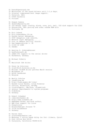 E: hannu@opensound.com
D: Maintainer of the sound drivers until 2.1.x days.
D: Original compressed boot image support.
S: Valurink. 4A11
S: 03600 Karkkila
S: Finland
N: Deepak Saxena
E: dsaxena@plexity.net
D: I2O kernel layer (config, block, core, pci, net). I2O disk support for LILO
D: XScale(IOP, IXP) porting and other random ARM bits
S: Portland, OR
N: Eric Schenk
E: Eric.Schenk@dna.lth.se
D: Random kernel debugging.
D: SYSV Semaphore code rewrite.
D: Network layer debugging.
D: Dial on demand facility (diald).
S: Dag Hammerskjolds v. 3E
S: S-226 64 LUND
S: Sweden
N: Henning P. Schmiedehausen
E: hps@tanstaafl.de
D: added PCI support to the serial driver
S: Buckenhof, Germany
N: Michael Schmitz
E:
D: Macintosh IDE Driver
N: Peter De Schrijver
E: stud11@cc4.kuleuven.ac.be
D: Mitsumi CD-ROM driver patches March version
S: Molenbaan 29
S: B2240 Zandhoven
S: Belgium
N: Martin Schulze
E: joey@linux.de
W: http://home.pages.de/~joey/
D: Random Linux Hacker, Linux Promoter
D: CD-List, Books-List, Ex-FAQ
D: Linux-Support, -Mailbox, -Stammtisch
D: several improvements to system programs
S: Oldenburg
S: Germany
N: Robert Schwebel
E: robert@schwebel.de
W: http://www.schwebel.de
D: Embedded hacker and book author,
D: AMD Elan support for Linux
S: Pengutronix
S: Braunschweiger Strasse 79
S: 31134 Hildesheim
S: Germany
N: Darren Senn
E: sinster@darkwater.com
D: Whatever I notice needs doing (so far: itimers, /proc)
S: Post Office Box 64132
S: Sunnyvale, California 94088-4132
 