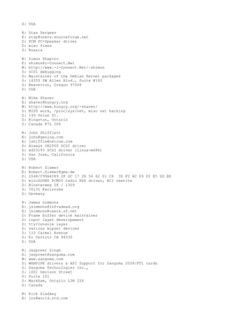 S: USA
N: Stas Sergeev
E: stsp@users.sourceforge.net
D: PCM PC-Speaker driver
D: misc fixes
S: Russia
N: Simon Shapiro
E: shimon@i-Connect.Net
W: http://www.-i-Connect.Net/~shimon
D: SCSI debugging
D: Maintainer of the Debian Kernel packages
S: 14355 SW Allen Blvd., Suite #140
S: Beaverton, Oregon 97008
S: USA
N: Mike Shaver
E: shaver@hungry.org
W: http://www.hungry.org/~shaver/
D: MIPS work, /proc/sys/net, misc net hacking
S: 149 Union St.
S: Kingston, Ontario
S: Canada K7L 2P4
N: John Shifflett
E: john@geolog.com
E: jshiffle@netcom.com
D: Always IN2000 SCSI driver
D: wd33c93 SCSI driver (linux-m68k)
S: San Jose, California
S: USA
N: Robert Siemer
E: Robert.Siemer@gmx.de
P: 2048/C99A4289 2F DC 17 2E 56 62 01 C8 3D F2 AC 09 F2 E5 DD EE
D: miroSOUND PCM20 radio RDS driver, ACI rewrite
S: Klosterweg 28 / i309
S: 76131 Karlsruhe
S: Germany
N: James Simmons
E: jsimmons@infradead.org
E: jsimmons@users.sf.net
D: Frame buffer device maintainer
D: input layer developement
D: tty/console layer
D: various mipsel devices
S: 115 Carmel Avenue
S: El Cerrito CA 94530
S: USA
N: Jaspreet Singh
E: jaspreet@sangoma.com
W: www.sangoma.com
D: WANPIPE drivers & API Support for Sangoma S508/FT1 cards
S: Sangoma Technologies Inc.,
S: 1001 Denison Street
S: Suite 101
S: Markham, Ontario L3R 2Z6
S: Canada
N: Rick Sladkey
E: jrs@world.std.com
 