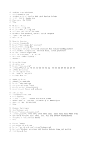N: Andrew Stanley-Jones
E: asj@lanmedia.com
D: LanMedia Corp. Device WAN card device driver
S: #102, 686 W. Maude Ave
S: Sunyvale, CA 94086
S: USA
N: Michael Still
E: mikal@stillhq.com
W: http://www.stillhq.com
D: Various janitorial patches
D: mandocs and mandocs_install build targets
S: (Email me and ask)
S: Australia
N: Henrik Storner
E: storner@image.dk
W: http://www.image.dk/~storner/
W: http://www.sslug.dk/
D: Configure script: Invented tristate for module-configuration
D: vfat/msdos integration, kerneld docs, Linux promotion
D: Miscellaneous bug-fixes
S: Chr. Winthersvej 1 B, st.th.
S: DK-1860 Frederiksberg C
S: Denmark
N: Drew Sullivan
E: drew@ss.org
W: http://www.ss.org/
P: 1024/ACFFA969 5A 9C 42 AB E4 24 82 31 99 56 00 BF D3 2B 25 46
D: iBCS2 developer
S: 22 Irvington Cres.
S: Willowdale, Ontario
S: Canada M2N 2Z1
N: Adam Sulmicki
E: adam@cfar.umd.edu
W: http://www.eax.com
D: core networking fixes
D: patch-kernel enhancements
D: misc kernel fixes and updates
N: Adrian Sun
E: asun@cobaltnet.com
D: hfs support
D: alpha rtc port, random appletalk fixes
S: Department of Zoology, University of Washington
S: Seattle, WA 98195-1800
S: USA
N: Eugene Surovegin
E: ebs@ebshome.net
W: http://kernel.ebshome.net/
P: 1024D/AE5467F1 FF22 39F1 6728 89F6 6E6C 2365 7602 F33D AE54 67F1
D: Embedded PowerPC 4xx: EMAC, I2C, PIC and random hacks/fixes
S: Sunnyvale, California 94085
S: USA
N: Corey Thomas
E: corey@world.std.com
W: http://world.std.com/~corey/index.html
D: Raylink/WebGear wireless LAN device driver (ray_cs) author
S: 145 Howard St.
 