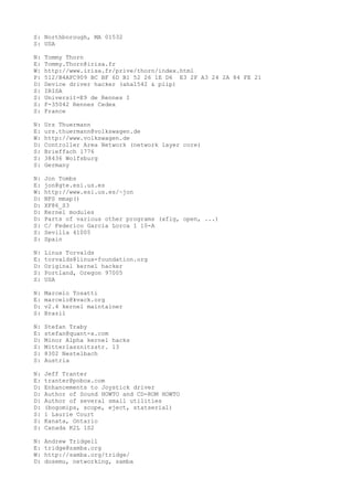 S: Northborough, MA 01532
S: USA
N: Tommy Thorn
E: Tommy.Thorn@irisa.fr
W: http://www.irisa.fr/prive/thorn/index.html
P: 512/B4AFC909 BC BF 6D B1 52 26 1E D6 E3 2F A3 24 2A 84 FE 21
D: Device driver hacker (aha1542 & plip)
S: IRISA
S: Universit=E9 de Rennes I
S: F-35042 Rennes Cedex
S: France
N: Urs Thuermann
E: urs.thuermann@volkswagen.de
W: http://www.volkswagen.de
D: Controller Area Network (network layer core)
S: Brieffach 1776
S: 38436 Wolfsburg
S: Germany
N: Jon Tombs
E: jon@gte.esi.us.es
W: http://www.esi.us.es/~jon
D: NFS mmap()
D: XF86_S3
D: Kernel modules
D: Parts of various other programs (xfig, open, ...)
S: C/ Federico Garcia Lorca 1 10-A
S: Sevilla 41005
S: Spain
N: Linus Torvalds
E: torvalds@linux-foundation.org
D: Original kernel hacker
S: Portland, Oregon 97005
S: USA
N: Marcelo Tosatti
E: marcelo@kvack.org
D: v2.4 kernel maintainer
S: Brazil
N: Stefan Traby
E: stefan@quant-x.com
D: Minor Alpha kernel hacks
S: Mitterlasznitzstr. 13
S: 8302 Nestelbach
S: Austria
N: Jeff Tranter
E: tranter@pobox.com
D: Enhancements to Joystick driver
D: Author of Sound HOWTO and CD-ROM HOWTO
D: Author of several small utilities
D: (bogomips, scope, eject, statserial)
S: 1 Laurie Court
S: Kanata, Ontario
S: Canada K2L 1S2
N: Andrew Tridgell
E: tridge@samba.org
W: http://samba.org/tridge/
D: dosemu, networking, samba
 
