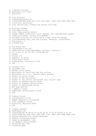 S: 3 Ballow Crescent
S: MacGregor A.C.T 2615
S: Australia
N: Josh Triplett
E: josh@freedesktop.org
P: 1024D/D0FE7AFB B24A 65C9 1D71 2AC2 DE87 CA26 189B 9946 D0FE 7AFB
D: rcutorture maintainer
D: lock annotations, finding and fixing lock bugs
N: Winfried Trümper
E: winni@xpilot.org
W: http://www.shop.de/~winni/
D: German HOWTO, Crash-Kurs Linux (German, 100 comprehensive pages)
D: CD-Writing HOWTO, various mini-HOWTOs
D: One-week tutorials on Linux twice a year (free of charge)
D: Linux-Workshop Köln (aka LUG Cologne, Germany), Installfests
S: Tacitusstr. 6
S: D-50968 Köln
N: Tsu-Sheng Tsao
E: tsusheng@scf.usc.edu
D: IGMP(Internet Group Management Protocol) version 2
S: 2F 14 ALY 31 LN 166 SEC 1 SHIH-PEI RD
S: Taipei
S: Taiwan 112
S: Republic of China
S: 24335 Delta Drive
S: Diamond Bar, California 91765
S: USA
N: Theodore Ts'o
E: tytso@mit.edu
D: Random Linux hacker
D: Maintainer of tsx-11.mit.edu ftp archive
D: Maintainer of c.o.l.* Usenet<->mail gateway
D: Author of serial driver
D: Author of the new e2fsck
D: Author of job control and system call restart code
D: Author of ramdisk device driver
D: Author of loopback device driver
D: Author of /dev/random driver
S: MIT Room E40-343
S: 1 Amherst Street
S: Cambridge, Massachusetts 02139
S: USA
N: Simmule Turner
E: sturner@tele-tv.com
D: Added swapping to filesystem
S: 4226 Landgreen Street
S: Rockville, Maryland 20853
S: USA
N: Stephen Tweedie
E: sct@redhat.com
P: 1024/E7A417AD E2 FE A4 20 34 EC ED FC 7D 7E 67 8D E0 31 D1 69
P: 1024D/43BE7544 D2A4 8556 08E6 90E7 076C BA3F 243F 20A4 43BE 7544
D: Second extended file system developer
D: General filesystem hacker
D: kswap vm management code
S: 44 Campbell Park Crescent
S: Edinburgh EH13 0HT
S: United Kingdom
 