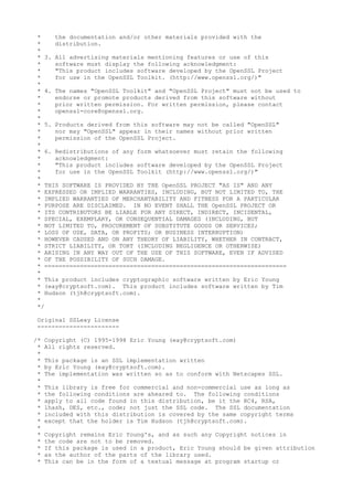 * the documentation and/or other materials provided with the
* distribution.
*
* 3. All advertising materials mentioning features or use of this
* software must display the following acknowledgment:
* "This product includes software developed by the OpenSSL Project
* for use in the OpenSSL Toolkit. (http://www.openssl.org/)"
*
* 4. The names "OpenSSL Toolkit" and "OpenSSL Project" must not be used to
* endorse or promote products derived from this software without
* prior written permission. For written permission, please contact
* openssl-core@openssl.org.
*
* 5. Products derived from this software may not be called "OpenSSL"
* nor may "OpenSSL" appear in their names without prior written
* permission of the OpenSSL Project.
*
* 6. Redistributions of any form whatsoever must retain the following
* acknowledgment:
* "This product includes software developed by the OpenSSL Project
* for use in the OpenSSL Toolkit (http://www.openssl.org/)"
*
* THIS SOFTWARE IS PROVIDED BY THE OpenSSL PROJECT "AS IS" AND ANY
* EXPRESSED OR IMPLIED WARRANTIES, INCLUDING, BUT NOT LIMITED TO, THE
* IMPLIED WARRANTIES OF MERCHANTABILITY AND FITNESS FOR A PARTICULAR
* PURPOSE ARE DISCLAIMED. IN NO EVENT SHALL THE OpenSSL PROJECT OR
* ITS CONTRIBUTORS BE LIABLE FOR ANY DIRECT, INDIRECT, INCIDENTAL,
* SPECIAL, EXEMPLARY, OR CONSEQUENTIAL DAMAGES (INCLUDING, BUT
* NOT LIMITED TO, PROCUREMENT OF SUBSTITUTE GOODS OR SERVICES;
* LOSS OF USE, DATA, OR PROFITS; OR BUSINESS INTERRUPTION)
* HOWEVER CAUSED AND ON ANY THEORY OF LIABILITY, WHETHER IN CONTRACT,
* STRICT LIABILITY, OR TORT (INCLUDING NEGLIGENCE OR OTHERWISE)
* ARISING IN ANY WAY OUT OF THE USE OF THIS SOFTWARE, EVEN IF ADVISED
* OF THE POSSIBILITY OF SUCH DAMAGE.
* ====================================================================
*
* This product includes cryptographic software written by Eric Young
* (eay@cryptsoft.com). This product includes software written by Tim
* Hudson (tjh@cryptsoft.com).
*
*/
Original SSLeay License
-----------------------
/* Copyright (C) 1995-1998 Eric Young (eay@cryptsoft.com)
* All rights reserved.
*
* This package is an SSL implementation written
* by Eric Young (eay@cryptsoft.com).
* The implementation was written so as to conform with Netscapes SSL.
*
* This library is free for commercial and non-commercial use as long as
* the following conditions are aheared to. The following conditions
* apply to all code found in this distribution, be it the RC4, RSA,
* lhash, DES, etc., code; not just the SSL code. The SSL documentation
* included with this distribution is covered by the same copyright terms
* except that the holder is Tim Hudson (tjh@cryptsoft.com).
*
* Copyright remains Eric Young's, and as such any Copyright notices in
* the code are not to be removed.
* If this package is used in a product, Eric Young should be given attribution
* as the author of the parts of the library used.
* This can be in the form of a textual message at program startup or
 