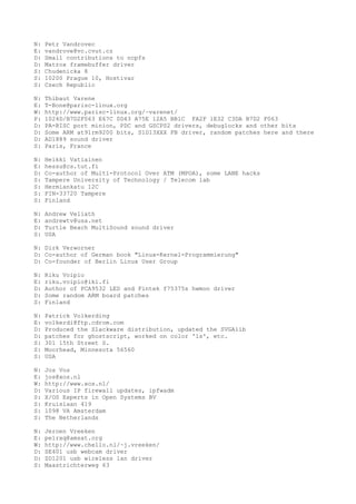N: Petr Vandrovec
E: vandrove@vc.cvut.cz
D: Small contributions to ncpfs
D: Matrox framebuffer driver
S: Chudenicka 8
S: 10200 Prague 10, Hostivar
S: Czech Republic
N: Thibaut Varene
E: T-Bone@parisc-linux.org
W: http://www.parisc-linux.org/~varenet/
P: 1024D/B7D2F063 E67C 0D43 A75E 12A5 BB1C FA2F 1E32 C3DA B7D2 F063
D: PA-RISC port minion, PDC and GSCPS2 drivers, debuglocks and other bits
D: Some ARM at91rm9200 bits, S1D13XXX FB driver, random patches here and there
D: AD1889 sound driver
S: Paris, France
N: Heikki Vatiainen
E: hessu@cs.tut.fi
D: Co-author of Multi-Protocol Over ATM (MPOA), some LANE hacks
S: Tampere University of Technology / Telecom lab
S: Hermiankatu 12C
S: FIN-33720 Tampere
S: Finland
N: Andrew Veliath
E: andrewtv@usa.net
D: Turtle Beach MultiSound sound driver
S: USA
N: Dirk Verworner
D: Co-author of German book "Linux-Kernel-Programmierung"
D: Co-founder of Berlin Linux User Group
N: Riku Voipio
E: riku.voipio@iki.fi
D: Author of PCA9532 LED and Fintek f75375s hwmon driver
D: Some random ARM board patches
S: Finland
N: Patrick Volkerding
E: volkerdi@ftp.cdrom.com
D: Produced the Slackware distribution, updated the SVGAlib
D: patches for ghostscript, worked on color 'ls', etc.
S: 301 15th Street S.
S: Moorhead, Minnesota 56560
S: USA
N: Jos Vos
E: jos@xos.nl
W: http://www.xos.nl/
D: Various IP firewall updates, ipfwadm
S: X/OS Experts in Open Systems BV
S: Kruislaan 419
S: 1098 VA Amsterdam
S: The Netherlands
N: Jeroen Vreeken
E: pe1rxq@amsat.org
W: http://www.chello.nl/~j.vreeken/
D: SE401 usb webcam driver
D: ZD1201 usb wireless lan driver
S: Maastrichterweg 63
 