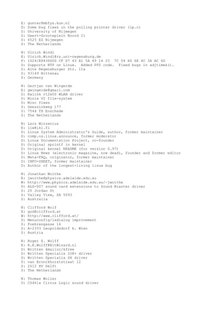 E: gunter@mbfys.kun.nl
D: Some bug fixes in the polling printer driver (lp.c)
S: University of Nijmegen
S: Geert-Grooteplein Noord 21
S: 6525 EZ Nijmegen
S: The Netherlands
N: Ulrich Windl
E: Ulrich.Windl@rz.uni-regensburg.de
P: 1024/E843660D CF D7 43 A1 5A 49 14 25 7C 04 A0 6E 4C 3A AC 6D
D: Supports NTP on Linux. Added PPS code. Fixed bugs in adjtimex().
S: Alte Regensburger Str. 11a
S: 93149 Nittenau
S: Germany
N: Gertjan van Wingerde
E: gwingerde@gmail.com
D: Ralink rt2x00 WLAN driver
D: Minix V2 file-system
D: Misc fixes
S: Geessinkweg 177
S: 7544 TX Enschede
S: The Netherlands
N: Lars Wirzenius
E: liw@iki.fi
D: Linux System Administrator's Guide, author, former maintainer
D: comp.os.linux.announce, former moderator
D: Linux Documentation Project, co-founder
D: Original sprintf in kernel
D: Original kernel README (for version 0.97)
D: Linux News (electronic magazine, now dead), founder and former editor
D: Meta-FAQ, originator, former maintainer
D: INFO-SHEET, former maintainer
D: Author of the longest-living linux bug
N: Jonathan Woithe
E: jwoithe@physics.adelaide.edu.au
W: http://www.physics.adelaide.edu.au/~jwoithe
D: ALS-007 sound card extensions to Sound Blaster driver
S: 20 Jordan St
S: Valley View, SA 5093
S: Australia
N: Clifford Wolf
E: god@clifford.at
W: http://www.clifford.at/
D: Menuconfig/lxdialog improvement
S: Foehrengasse 16
S: A-2333 Leopoldsdorf b. Wien
S: Austria
N: Roger E. Wolff
E: R.E.Wolff@BitWizard.nl
D: Written kmalloc/kfree
D: Written Specialix IO8+ driver
D: Written Specialix SX driver
S: van Bronckhorststraat 12
S: 2612 XV Delft
S: The Netherlands
N: Thomas Woller
D: CS461x Cirrus Logic sound driver
 