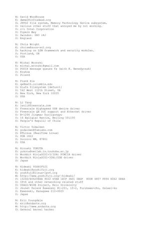 N: David Woodhouse
E: dwmw2@infradead.org
D: JFFS2 file system, Memory Technology Device subsystem,
D: various other stuff that annoyed me by not working.
S: c/o Intel Corporation
S: Pipers Way
S: Swindon. SN3 1RJ
S: England
N: Chris Wright
E: chrisw@sous-sol.org
D: hacking on LSM framework and security modules.
S: Portland, OR
S: USA
N: Michal Wronski
E: michal.wronski@gmail.com
D: POSIX message queues fs (with K. Benedyczak)
S: Krakow
S: Poland
N: Frank Xia
E: qx@math.columbia.edu
D: Xiafs filesystem [defunct]
S: 542 West 112th Street, 5N
S: New York, New York 10025
S: USA
N: Li Yang
E: leoli@freescale.com
D: Freescale Highspeed USB device driver
D: Freescale QE SoC support and Ethernet driver
S: B-1206 Jingmao Guojigongyu
S: 16 Baliqiao Nanjie, Beijing 101100
S: People's Repulic of China
N: Victor Yodaiken
E: yodaiken@fsmlabs.com
D: RTLinux (RealTime Linux)
S: POB 1822
S: Socorro NM, 87801
S: USA
N: Hiroshi YOKOTA
E: yokota@netlab.is.tsukuba.ac.jp
D: Workbit NinjaSCSI-3/32Bi PCMCIA driver
D: Workbit NinjaSCSI-32Bi/UDE driver
S: Japan
N: Hideaki YOSHIFUJI
E: hideaki@yoshifuji.org
E: yoshfuji@linux-ipv6.org
W: http://www.yoshifuji.org/~hideaki/
P: 1024D/E0620EEA 9022 65EB 1ECF 3AD1 0BDF 80D8 4807 F894 E062 0EEA
D: IPv6 and other networking related stuff
D: USAGI/WIDE Project, Keio University
S: Jeunet Palace Kawasaki #1-201, 10-2, Furukawa-cho, Saiwai-ku
S: Kawasaki, Kanagawa 212-0025
S: Japan
N: Eric Youngdale
E: eric@andante.org
W: http://www.andante.org
D: General kernel hacker
 