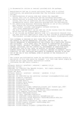 * in documentation (online or textual) provided with the package.
*
* Redistribution and use in source and binary forms, with or without
* modification, are permitted provided that the following conditions
* are met:
* 1. Redistributions of source code must retain the copyright
* notice, this list of conditions and the following disclaimer.
* 2. Redistributions in binary form must reproduce the above copyright
* notice, this list of conditions and the following disclaimer in the
* documentation and/or other materials provided with the distribution.
* 3. All advertising materials mentioning features or use of this software
* must display the following acknowledgement:
* "This product includes cryptographic software written by
* Eric Young (eay@cryptsoft.com)"
* The word 'cryptographic' can be left out if the rouines from the library
* being used are not cryptographic related :-).
* 4. If you include any Windows specific code (or a derivative thereof) from
* the apps directory (application code) you must include an acknowledgement:
* "This product includes software written by Tim Hudson (tjh@cryptsoft.com)"
*
* THIS SOFTWARE IS PROVIDED BY ERIC YOUNG "AS IS" AND
* ANY EXPRESS OR IMPLIED WARRANTIES, INCLUDING, BUT NOT LIMITED TO, THE
* IMPLIED WARRANTIES OF MERCHANTABILITY AND FITNESS FOR A PARTICULAR PURPOSE
* ARE DISCLAIMED. IN NO EVENT SHALL THE AUTHOR OR CONTRIBUTORS BE LIABLE
* FOR ANY DIRECT, INDIRECT, INCIDENTAL, SPECIAL, EXEMPLARY, OR CONSEQUENTIAL
* DAMAGES (INCLUDING, BUT NOT LIMITED TO, PROCUREMENT OF SUBSTITUTE GOODS
* OR SERVICES; LOSS OF USE, DATA, OR PROFITS; OR BUSINESS INTERRUPTION)
* HOWEVER CAUSED AND ON ANY THEORY OF LIABILITY, WHETHER IN CONTRACT, STRICT
* LIABILITY, OR TORT (INCLUDING NEGLIGENCE OR OTHERWISE) ARISING IN ANY WAY
* OUT OF THE USE OF THIS SOFTWARE, EVEN IF ADVISED OF THE POSSIBILITY OF
* SUCH DAMAGE.
*
* The licence and distribution terms for any publically available version or
* derivative of this code cannot be changed. i.e. this code cannot simply be
* copied and put under another distribution licence
* [including the GNU Public Licence.]
*/
Software: Android - platform - external - openssl 4.4_r1
Copyright notice:
Copyright (c) 1998-2011 The OpenSSL Project. All rights reserved..
License:OpenSSL Combined License
Please see above
Software: Android – platform – external – iptables 2.3_r1
Copyright notice:
Copyright (C) 2000-2002 by the netfilter coreteam <coreteam@netfilter.org>
Copyright (C)Martin Josefsson,
Copyright (C)Yasuyuki Kozakai,
Copyright (C)James Morris,
Copyright (C)Pablo Neira Ayuso,
Copyright (C)Harald Welte
Copyright (C)Rusty Russell
Copyright (C)Sebastian Claßen <sebastian.classen [at] freenet.ag>, 2007
Copyright (C)2011 Patrick McHardy <kaber@trash.net>
Copyright (C) 2006 Red Hat, Inc., James Morris <jmorris@redhat.com>
Copyright (C)CC Computer Consultants GmbH, 2007
Copyright (C)2006 USAGI/WIDE Project
Copyright (C) 2003, CyberTAN Corporation
Copyright (C) 2000-2002 Joakim Axelsson <gozem@linux.nu>
Copyright (C) 2003-2010 Jozsef Kadlecsik <kadlec@blackhole.kfki.hu>
Copyright (C) 2002-2008 BalaBit IT Ltd.
Copyright (C) 2010 Nokia Corporation. All rights reserved.
Copyright (C)2003 Evgeniy Polyakov <zbr@ioremap.net>
Copyright (C)2000 Marc Boucher
Copyright (C)2005 Evgeniy Polyakov <johnpol@2ka.mxt.ru>
 
